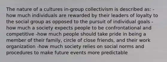 The nature of a cultures in-group collectivism is described as: -how much individuals are rewarded by their leaders of loyalty to the social group as opposed to the pursuit of individual goals -how much a society expects people to be confrontational and competitive -how much people should take pride in being a member of their family, circle of close friends, and their work organization -how much society relies on social norms and procedures to make future events more predictable