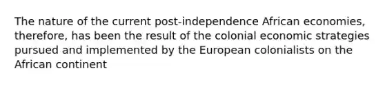 The nature of the current post-independence African economies, therefore, has been the result of the colonial economic strategies pursued and implemented by the European colonialists on the African continent