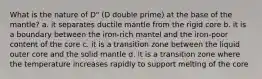 What is the nature of D" (D double prime) at the base of the mantle? a. it separates ductile mantle from the rigid core b. it is a boundary between the iron-rich mantel and the iron-poor content of the core c. it is a transition zone between the liquid outer core and the solid mantle d. it is a transition zone where the temperature increases rapidly to support melting of the core