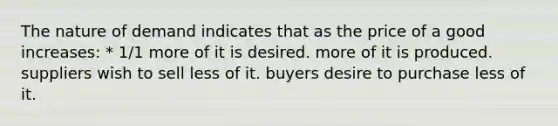 The nature of demand indicates that as the price of a good increases: * 1/1 more of it is desired. more of it is produced. suppliers wish to sell less of it. buyers desire to purchase less of it.