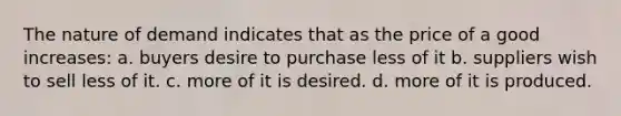 The nature of demand indicates that as the price of a good increases: a. buyers desire to purchase less of it b. suppliers wish to sell less of it. c. more of it is desired. d. more of it is produced.