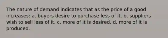 The nature of demand indicates that as the price of a good increases: a. buyers desire to purchase less of it. b. suppliers wish to sell less of it. c. more of it is desired. d. more of it is produced.