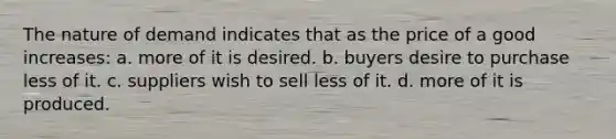 The nature of demand indicates that as the price of a good increases: a. more of it is desired. b. buyers desire to purchase less of it. c. suppliers wish to sell less of it. d. more of it is produced.