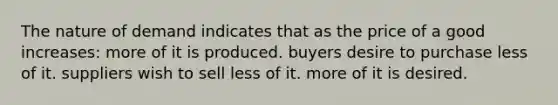 The nature of demand indicates that as the price of a good increases: more of it is produced. buyers desire to purchase less of it. suppliers wish to sell less of it. more of it is desired.