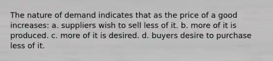 The nature of demand indicates that as the price of a good increases: a. suppliers wish to sell less of it. b. more of it is produced. c. more of it is desired. d. buyers desire to purchase less of it.