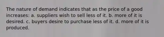 The nature of demand indicates that as the price of a good increases: a. suppliers wish to sell less of it. b. more of it is desired. c. buyers desire to purchase less of it. d. more of it is produced.