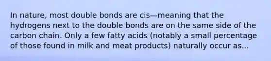 In nature, most double bonds are cis—meaning that the hydrogens next to the double bonds are on the same side of the carbon chain. Only a few fatty acids (notably a small percentage of those found in milk and meat products) naturally occur as...