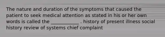 The nature and duration of the symptoms that caused the patient to seek medical attention as stated in his or her own words is called the ____________ . history of present illness social history review of systems chief complaint