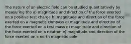 The nature of an electric field can be studied quantitatively by measuring the a) magnitude and direction of the force exerted on a positive test charge b) magnitude and direction of the force exerted on a magnetic compass c) magnitude and direction of the force exerted on a test mass d) magnitude and direction of the force exerted on a neutron e) magnitude and direction of the force exerted on a north magnetic pole