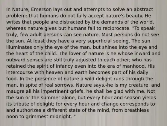 In Nature, Emerson lays out and attempts to solve an abstract problem: that humans do not fully accept nature's beauty. He writes that people are distracted by the demands of the world, whereas nature gives but humans fail to reciprocate. "To speak truly, few adult persons can see nature. Most persons do not see the sun. At least they have a very superficial seeing. The sun illuminates only the eye of the man, but shines into the eye and the heart of the child. The lover of nature is he whose inward and outward senses are still truly adjusted to each other; who has retained the spirit of infancy even into the era of manhood. His intercourse with heaven and earth becomes part of his daily food. In the presence of nature a wild delight runs through the man, in spite of real sorrows. Nature says,-he is my creature, and maugre all his impertinent griefs, he shall be glad with me. Not the sun or the summer alone, but every hour and season yields its tribute of delight; for every hour and change corresponds to and authorizes a different state of the mind, from breathless noon to grimmest midnight. "