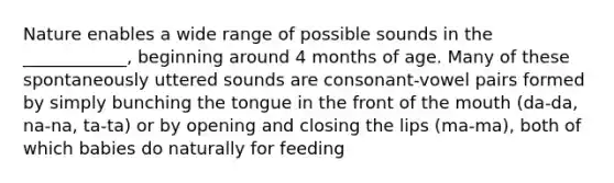 Nature enables a wide range of possible sounds in the ____________, beginning around 4 months of age. Many of these spontaneously uttered sounds are consonant-vowel pairs formed by simply bunching the tongue in the front of the mouth (da-da, na-na, ta-ta) or by opening and closing the lips (ma-ma), both of which babies do naturally for feeding