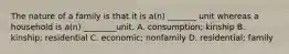 The nature of a family is that it is a(n) _______ unit whereas a household is a(n) ________unit. A. consumption; kinship B. kinship; residential C. economic; nonfamily D. residential; family