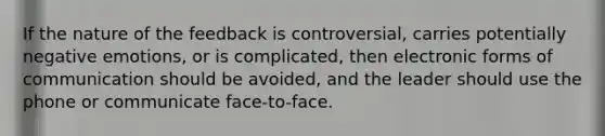 If the nature of the feedback is controversial, carries potentially negative emotions, or is complicated, then electronic forms of communication should be avoided, and the leader should use the phone or communicate face-to-face.