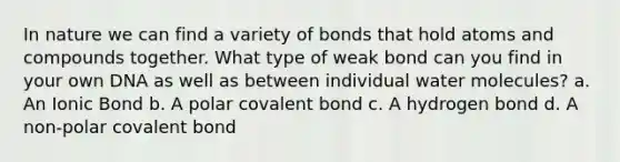 In nature we can find a variety of bonds that hold atoms and compounds together. What type of weak bond can you find in your own DNA as well as between individual water molecules? a. An Ionic Bond b. A polar covalent bond c. A hydrogen bond d. A non-polar covalent bond