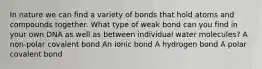 In nature we can find a variety of bonds that hold atoms and compounds together. What type of weak bond can you find in your own DNA as well as between individual water molecules? A non-polar covalent bond An ionic bond A hydrogen bond A polar covalent bond