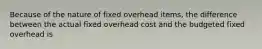 Because of the nature of fixed overhead items, the difference between the actual fixed overhead cost and the budgeted fixed overhead is