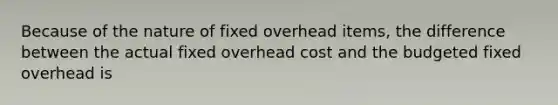 Because of the nature of fixed overhead items, the difference between the actual fixed overhead cost and the budgeted fixed overhead is