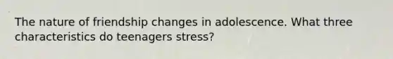 The nature of friendship changes in adolescence. What three characteristics do teenagers stress?