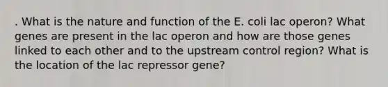 . What is the nature and function of the E. coli lac operon? What genes are present in the lac operon and how are those genes linked to each other and to the upstream control region? What is the location of the lac repressor gene?