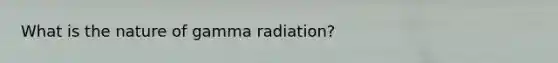 What is the nature of gamma radiation?