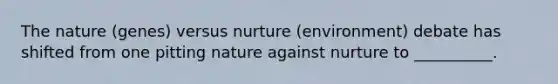 The nature (genes) versus nurture (environment) debate has shifted from one pitting nature against nurture to __________.