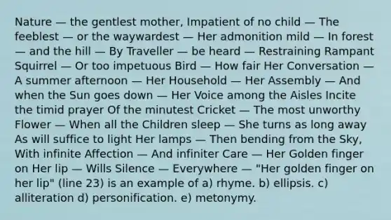 Nature — the gentlest mother, Impatient of no child — The feeblest — or the waywardest — Her admonition mild — In forest — and the hill — By Traveller — be heard — Restraining Rampant Squirrel — Or too impetuous Bird — How fair Her Conversation — A summer afternoon — Her Household — Her Assembly — And when the Sun goes down — Her Voice among the Aisles Incite the timid prayer Of the minutest Cricket — The most unworthy Flower — When all the Children sleep — She turns as long away As will suffice to light Her lamps — Then bending from the Sky, With infinite Affection — And infiniter Care — Her Golden finger on Her lip — Wills Silence — Everywhere — "Her golden finger on her lip" (line 23) is an example of a) rhyme. b) ellipsis. c) alliteration d) personification. e) metonymy.