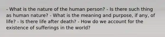 - What is the nature of the human person? - Is there such thing as human nature? - What is the meaning and purpose, if any, of life? - Is there life after death? - How do we account for the existence of sufferings in the world?