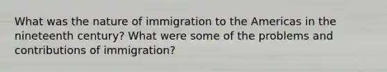 What was the nature of immigration to the Americas in the nineteenth century? What were some of the problems and contributions of immigration?