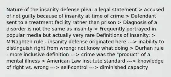 Nature of the insanity defense plea: a legal statement > Accused of not guilty because of insanity at time of crime > Defendant sent to a treatment facility rather than prison > Diagnosis of a disorder is not the same as insanity > Frequently portrayed in popular media but actually very rare Definitions of insanity: > M'Naghten rule - insanity defense originated here ---> inability to distinguish right from wrong; not know what doing > Durhan rule - more inclusive definition ---> crime was the "product" of a mental illness > American Law Institute standard ---> knowledge of right vs. wrong ---> self-control ---> diminished capacity