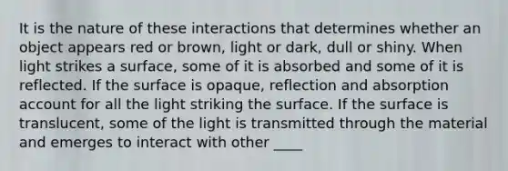 It is the nature of these interactions that determines whether an object appears red or brown, light or dark, dull or shiny. When light strikes a surface, some of it is absorbed and some of it is reflected. If the surface is opaque, reflection and absorption account for all the light striking the surface. If the surface is translucent, some of the light is transmitted through the material and emerges to interact with other ____