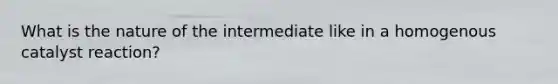 What is the nature of the intermediate like in a homogenous catalyst reaction?