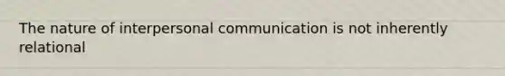 The nature of interpersonal communication is not inherently relational