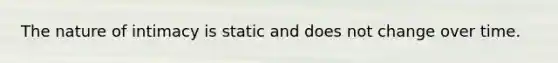 The nature of intimacy is static and does not change over time.