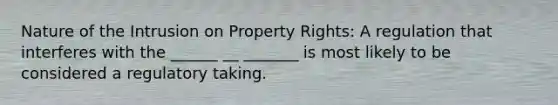 Nature of the Intrusion on Property Rights: A regulation that interferes with the ______ __ _______ is most likely to be considered a regulatory taking.