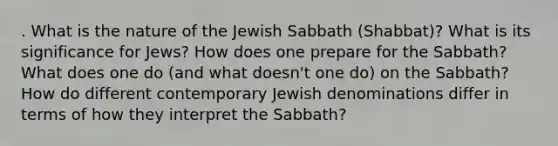 . What is the nature of the Jewish Sabbath (Shabbat)? What is its significance for Jews? How does one prepare for the Sabbath? What does one do (and what doesn't one do) on the Sabbath? How do different contemporary Jewish denominations differ in terms of how they interpret the Sabbath?