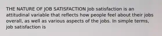 THE NATURE OF JOB SATISFACTION Job satisfaction is an attitudinal variable that reflects how people feel about their jobs overall, as well as various aspects of the jobs. In simple terms, job satisfaction is