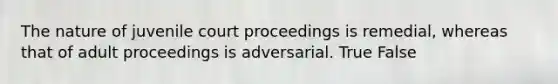 The nature of juvenile court proceedings is remedial, whereas that of adult proceedings is adversarial. True False