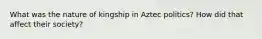 What was the nature of kingship in Aztec politics? How did that affect their society?