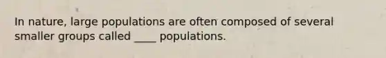 In nature, large populations are often composed of several smaller groups called ____ populations.