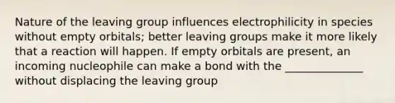 Nature of the leaving group influences electrophilicity in species without empty orbitals; better leaving groups make it more likely that a reaction will happen. If empty orbitals are present, an incoming nucleophile can make a bond with the ______________ without displacing the leaving group