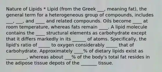 Nature of Lipids * Lipid (from the Greek ___, meaning fat), the general term for a heterogeneous group of compounds, includes ___, ___, and ____ and related compounds. Oils become ____ at room temperature, whereas fats remain ____. A lipid molecule contains the ____ structural elements as carbohydrate except that it differs markedly in its ______ of atoms. Specifically, the lipid's ratio of _____ to oxygen considerably _____ that of carbohydrate. Approximately ____% of dietary lipids exist as _________, whereas about ___% of the body's total fat resides in the adipose tissue depots of the _______ tissue.