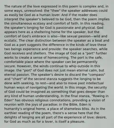 The nature of the love expressed in this poem is complex and, in some ways, unresolved: the "thee" the speaker addresses could as easily be God as a human lover. And if the reader does interpret the speaker's beloved to be God, then the poem implies the simultaneous ecstasy and comfort of faith. In this reading, the speaker's longing for God is passionate and physical. God appears here as a sheltering home for the speaker, but the comfort of God's embrace is also—like sexual passion—wild and ecstatic. The clear distinction between the speaker as a boat and God as a port suggests the difference in the kinds of love these two beings experience and provide: the speaker searches, while God receives and shelters. The image of God as a "port" further works to create a sense of homecoming. The port is the safe, comfortable place where the speaker can be permanently secure. However, the winds continue to whip outside in this image: the "port" of God does not just mean eternal calm, but eternal passion. The speaker's desire to discard the "compass" and "chart" of the second stanza suggests the longing to be done with seeking, to rest—and also to move past intellectual human ways of navigating the world. In this image, the security of God could be imagined as something that goes deeper than any kind of human understanding. In the final stanza, "Rowing in Eden" has obvious religious connotations, providing a vision of reunion with the joys of paradise: in the Bible, Eden is humanity's original home, a place of shameless bliss. As in the earthier reading of the poem, there's a sense here that the delights of longing are all part of the experience of love: desire, for God as much as for a lover, is itself a pleasure.