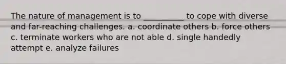 The nature of management is to __________ to cope with diverse and far-reaching challenges. a. coordinate others b. force others c. terminate workers who are not able d. single handedly attempt e. analyze failures