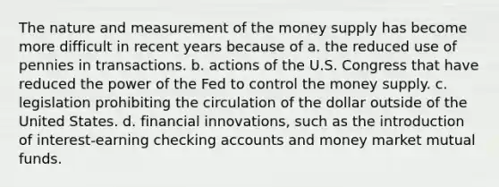 The nature and measurement of the money supply has become more difficult in recent years because of a. the reduced use of pennies in transactions. b. actions of the U.S. Congress that have reduced the power of the Fed to control the money supply. c. legislation prohibiting the circulation of the dollar outside of the United States. d. financial innovations, such as the introduction of interest-earning checking accounts and money market mutual funds.