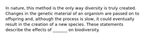 In nature, this method is the only way diversity is truly created. Changes in the genetic material of an organism are passed on to offspring and, although the process is slow, it could eventually result in the creation of a new species. These statements describe the effects of _______ on biodiversity.