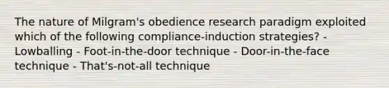 The nature of Milgram's obedience research paradigm exploited which of the following compliance-induction strategies? - Lowballing - Foot-in-the-door technique - Door-in-the-face technique - That's-not-all technique