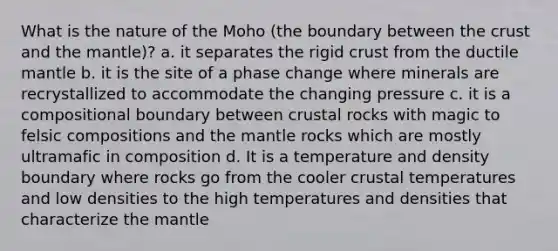 What is the nature of the Moho (the boundary between the crust and the mantle)? a. it separates the rigid crust from the ductile mantle b. it is the site of a phase change where minerals are recrystallized to accommodate the changing pressure c. it is a compositional boundary between crustal rocks with magic to felsic compositions and the mantle rocks which are mostly ultramafic in composition d. It is a temperature and density boundary where rocks go from the cooler crustal temperatures and low densities to the high temperatures and densities that characterize the mantle