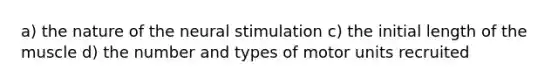 a) the nature of the neural stimulation c) the initial length of the muscle d) the number and types of motor units recruited