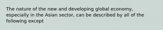 The nature of the new and developing global economy, especially in the Asian sector, can be described by all of the following except