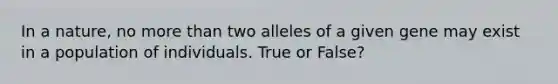 In a nature, no more than two alleles of a given gene may exist in a population of individuals. True or False?